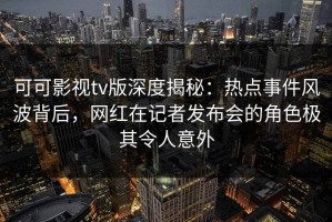 可可影视tv版深度揭秘：热点事件风波背后，网红在记者发布会的角色极其令人意外