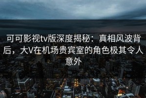可可影视tv版深度揭秘：真相风波背后，大V在机场贵宾室的角色极其令人意外