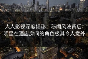人人影视深度揭秘：秘闻风波背后，明星在酒店房间的角色极其令人意外