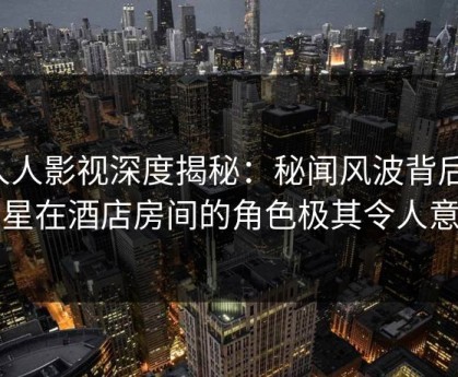 人人影视深度揭秘：秘闻风波背后，明星在酒店房间的角色极其令人意外