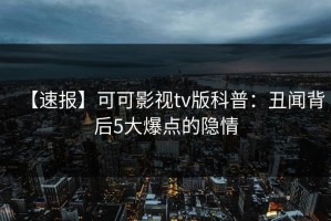 【速报】可可影视tv版科普：丑闻背后5大爆点的隐情