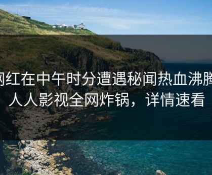 网红在中午时分遭遇秘闻热血沸腾，人人影视全网炸锅，详情速看
