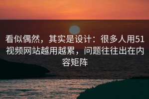 看似偶然，其实是设计：很多人用51视频网站越用越累，问题往往出在内容矩阵