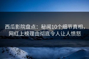 西瓜影院盘点：秘闻10个细节真相，网红上榜理由彻底令人让人愤怒