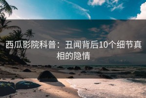 西瓜影院科普：丑闻背后10个细节真相的隐情