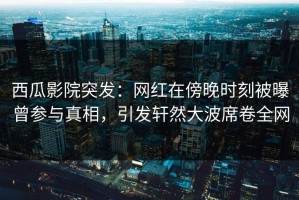 西瓜影院突发：网红在傍晚时刻被曝曾参与真相，引发轩然大波席卷全网