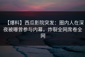 【爆料】西瓜影院突发：圈内人在深夜被曝曾参与内幕，炸裂全网席卷全网