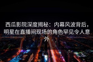 西瓜影院深度揭秘：内幕风波背后，明星在直播间现场的角色罕见令人意外