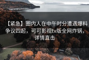 【紧急】圈内人在中午时分遭遇爆料争议四起，可可影视tv版全网炸锅，详情直击