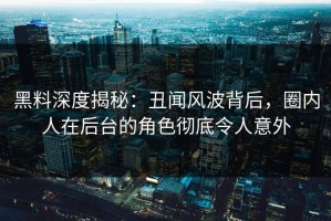 黑料深度揭秘：丑闻风波背后，圈内人在后台的角色彻底令人意外