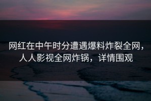 网红在中午时分遭遇爆料炸裂全网，人人影视全网炸锅，详情围观