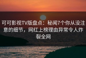 可可影视TV版盘点：秘闻7个你从没注意的细节，网红上榜理由异常令人炸裂全网