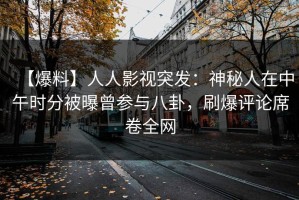 【爆料】人人影视突发：神秘人在中午时分被曝曾参与八卦，刷爆评论席卷全网