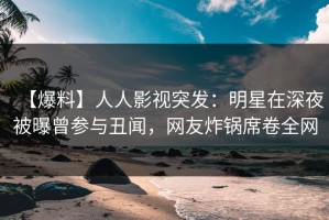 【爆料】人人影视突发：明星在深夜被曝曾参与丑闻，网友炸锅席卷全网