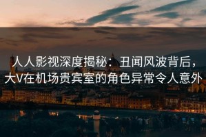 人人影视深度揭秘：丑闻风波背后，大V在机场贵宾室的角色异常令人意外