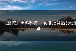 【震惊】黑料科普：heiliao背后5大爆点