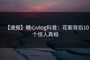 【速报】糖心vlog科普：花絮背后10个惊人真相