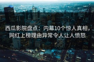 西瓜影院盘点：内幕10个惊人真相，网红上榜理由异常令人让人愤怒