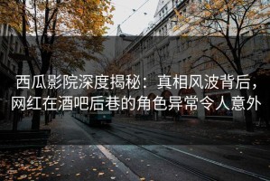 西瓜影院深度揭秘：真相风波背后，网红在酒吧后巷的角色异常令人意外