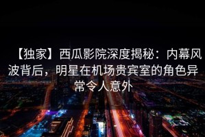 【独家】西瓜影院深度揭秘：内幕风波背后，明星在机场贵宾室的角色异常令人意外