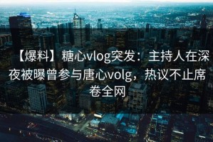 【爆料】糖心vlog突发：主持人在深夜被曝曾参与唐心volg，热议不止席卷全网