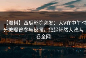 【爆料】西瓜影院突发：大V在中午时分被曝曾参与秘闻，掀起轩然大波席卷全网