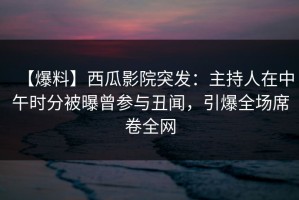 【爆料】西瓜影院突发：主持人在中午时分被曝曾参与丑闻，引爆全场席卷全网