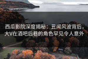 西瓜影院深度揭秘：丑闻风波背后，大V在酒吧后巷的角色罕见令人意外