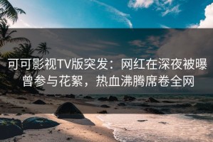 可可影视TV版突发：网红在深夜被曝曾参与花絮，热血沸腾席卷全网
