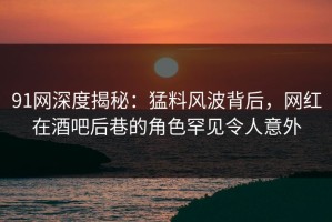 91网深度揭秘：猛料风波背后，网红在酒吧后巷的角色罕见令人意外