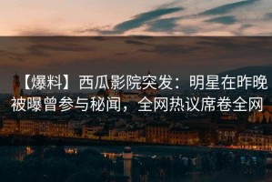 【爆料】西瓜影院突发：明星在昨晚被曝曾参与秘闻，全网热议席卷全网