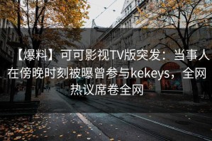 【爆料】可可影视TV版突发：当事人在傍晚时刻被曝曾参与kekeys，全网热议席卷全网