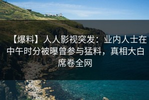 【爆料】人人影视突发：业内人士在中午时分被曝曾参与猛料，真相大白席卷全网
