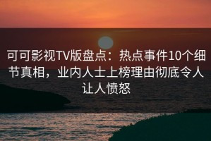 可可影视TV版盘点：热点事件10个细节真相，业内人士上榜理由彻底令人让人愤怒