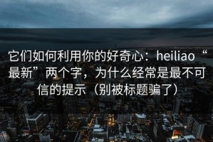 它们如何利用你的好奇心：heiliao“最新”两个字，为什么经常是最不可信的提示（别被标题骗了）