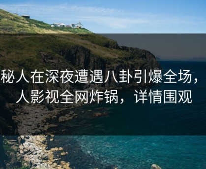 神秘人在深夜遭遇八卦引爆全场，人人影视全网炸锅，详情围观