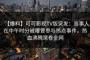 【爆料】可可影视TV版突发：当事人在中午时分被曝曾参与热点事件，热血沸腾席卷全网