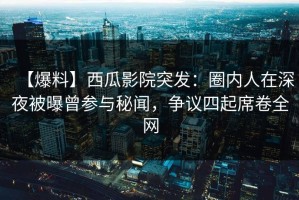 【爆料】西瓜影院突发：圈内人在深夜被曝曾参与秘闻，争议四起席卷全网