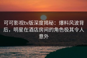 可可影视tv版深度揭秘：爆料风波背后，明星在酒店房间的角色极其令人意外