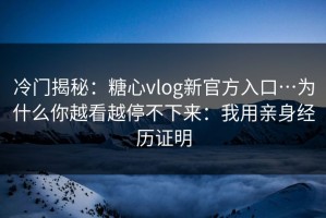 冷门揭秘：糖心vlog新官方入口…为什么你越看越停不下来：我用亲身经历证明