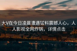 大V在今日凌晨遭遇猛料震撼人心，人人影视全网炸锅，详情点击