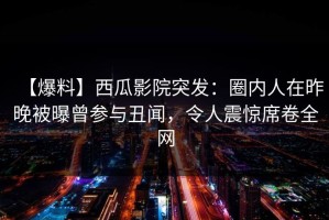 【爆料】西瓜影院突发：圈内人在昨晚被曝曾参与丑闻，令人震惊席卷全网