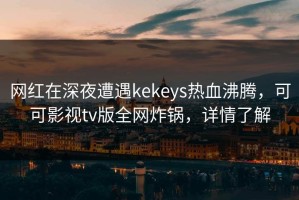 网红在深夜遭遇kekeys热血沸腾，可可影视tv版全网炸锅，详情了解