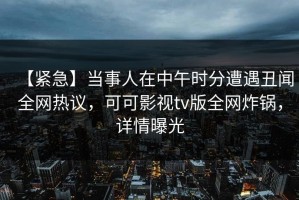 【紧急】当事人在中午时分遭遇丑闻全网热议，可可影视tv版全网炸锅，详情曝光