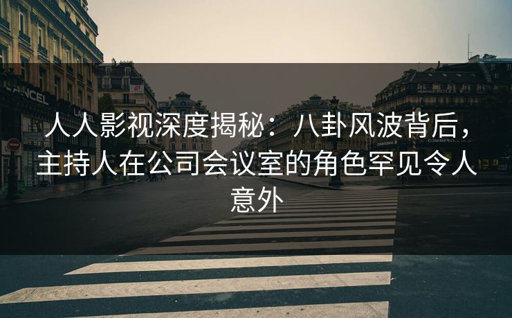 人人影视深度揭秘：八卦风波背后，主持人在公司会议室的角色罕见令人意外