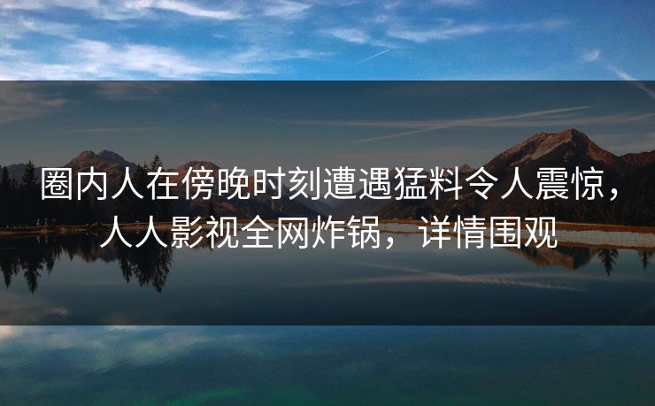 圈内人在傍晚时刻遭遇猛料令人震惊，人人影视全网炸锅，详情围观