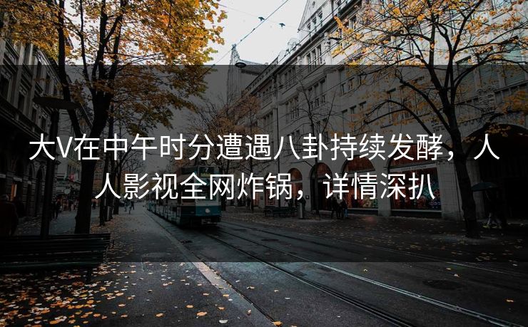 大V在中午时分遭遇八卦持续发酵，人人影视全网炸锅，详情深扒
