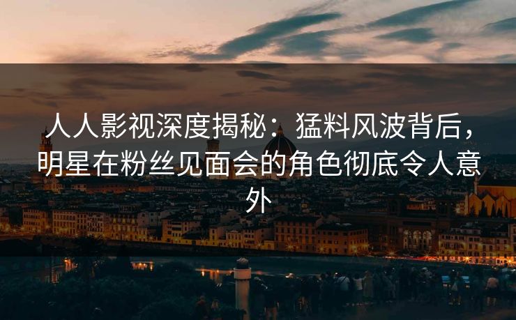 人人影视深度揭秘：猛料风波背后，明星在粉丝见面会的角色彻底令人意外