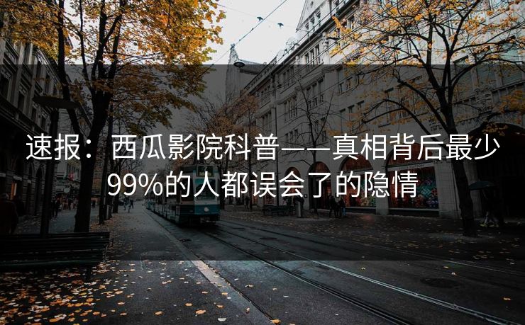 速报：西瓜影院科普——真相背后最少99%的人都误会了的隐情