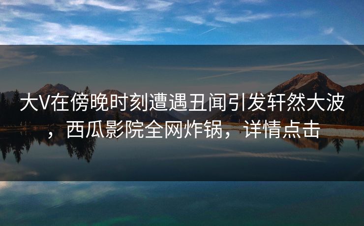 大V在傍晚时刻遭遇丑闻引发轩然大波，西瓜影院全网炸锅，详情点击